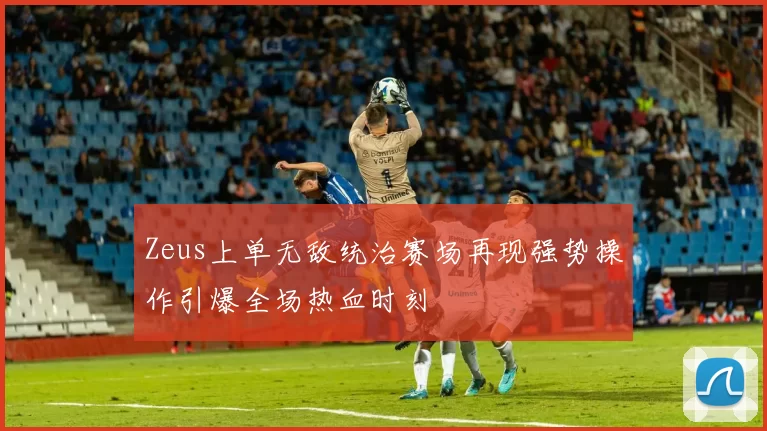 Zeus上单无敌统治赛场再现强势操作引爆全场热血时刻