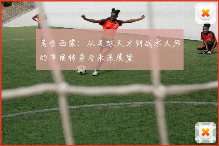乌奈西蒙：从足球天才到战术大师的华丽转身与未来展望