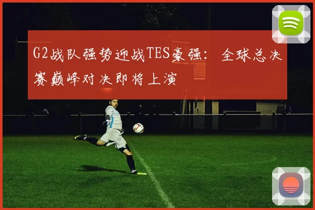 G2战队强势迎战TES豪强：全球总决赛巅峰对决即将上演