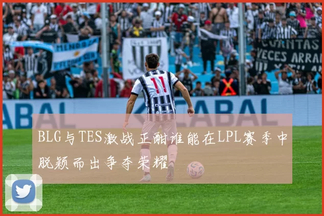 BLG与TES激战正酣谁能在LPL赛季中脱颖而出争夺荣耀