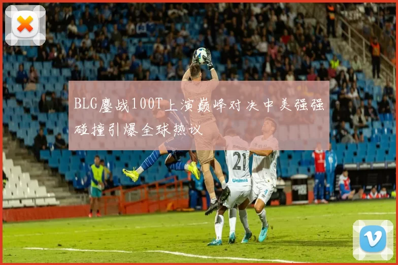 BLG鏖战100T上演巅峰对决中美强强碰撞引爆全球热议