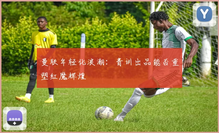 曼联年轻化浪潮：青训出品能否重塑红魔辉煌