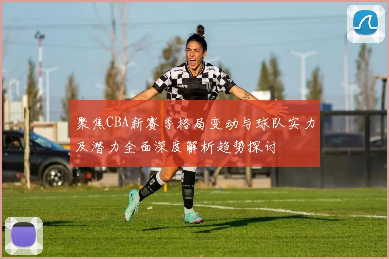 聚焦CBA新赛季格局变动与球队实力及潜力全面深度解析趋势探讨