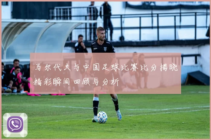 马尔代夫与中国足球比赛比分揭晓精彩瞬间回顾与分析