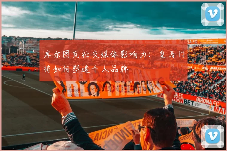 库尔图瓦社交媒体影响力：皇马门将如何塑造个人品牌