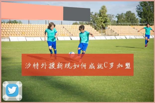沙特外援新规如何成就C罗加盟