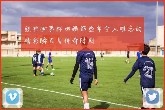 经典世界杯回顾那些年令人难忘的精彩瞬间与传奇时刻
