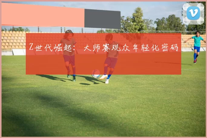 Z世代崛起：大师赛观众年轻化密码
